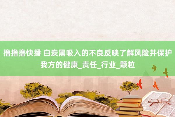 撸撸撸快播 白炭黑吸入的不良反映了解风险并保护我方的健康_责任_行业_颗粒