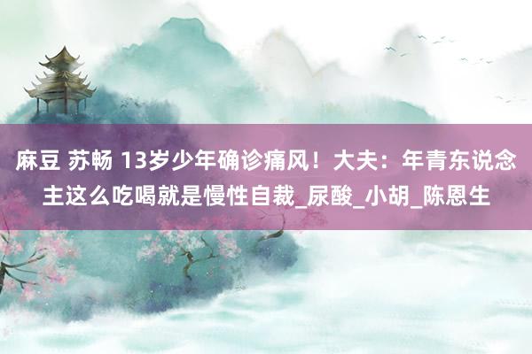 麻豆 苏畅 13岁少年确诊痛风！大夫：年青东说念主这么吃喝就是慢性自裁_尿酸_小胡_陈恩生