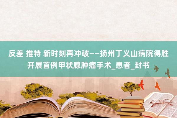 反差 推特 新时刻再冲破——扬州丁义山病院得胜开展首例甲状腺肿瘤手术_患者_封书
