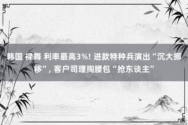 韩国 裸舞 利率最高3%! 进款特种兵演出“沉大挪移”， 客户司理掏腰包“抢东谈主”