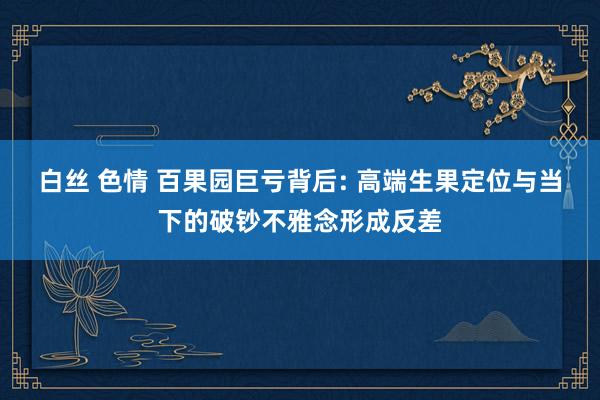白丝 色情 百果园巨亏背后: 高端生果定位与当下的破钞不雅念形成反差