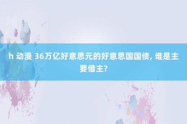 h 动漫 36万亿好意思元的好意思国国债， 谁是主要借主?