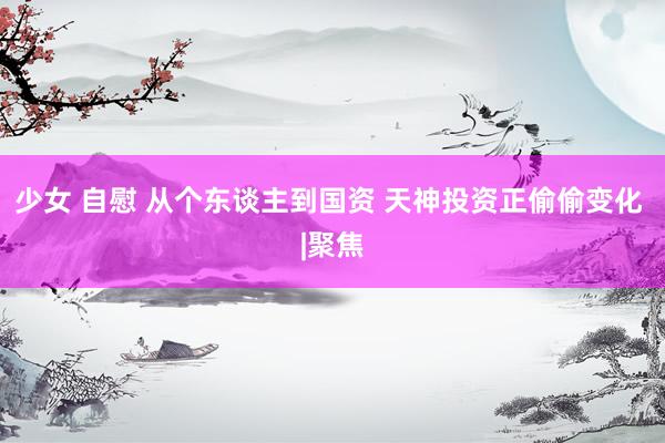 少女 自慰 从个东谈主到国资 天神投资正偷偷变化 |聚焦