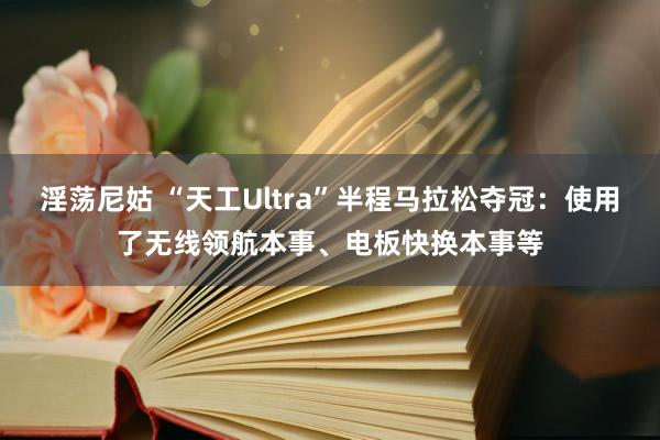 淫荡尼姑 “天工Ultra”半程马拉松夺冠：使用了无线领航本事、电板快换本事等
