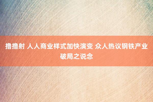 撸撸射 人人商业样式加快演变 众人热议钢铁产业破局之说念