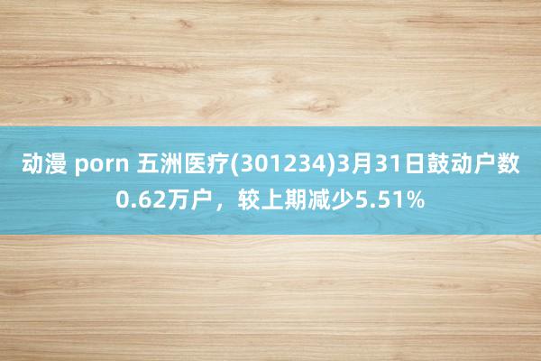 动漫 porn 五洲医疗(301234)3月31日鼓动户数0.62万户，较上期减少5.51%