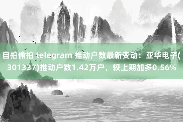 自拍偷拍 telegram 推动户数最新变动：亚华电子(301337)推动户数1.42万户，较上期加多0.56%