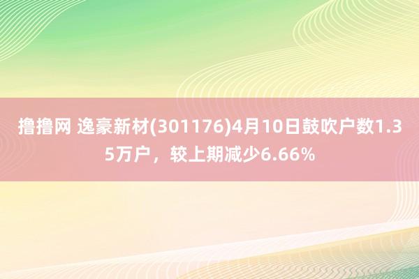 撸撸网 逸豪新材(301176)4月10日鼓吹户数1.35万户，较上期减少6.66%