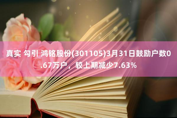 真实 勾引 鸿铭股份(301105)3月31日鼓励户数0.67万户，较上期减少7.63%