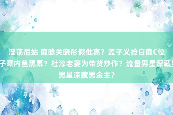 淫荡尼姑 鹿晗关晓彤假仳离？孟子义抢白鹿C位？阚清子曝内鱼黑幕？杜淳老婆为带货炒作？流量男星深藏男金主？