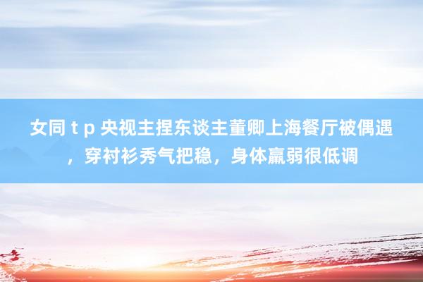 女同 t p 央视主捏东谈主董卿上海餐厅被偶遇，穿衬衫秀气把稳，身体羸弱很低调