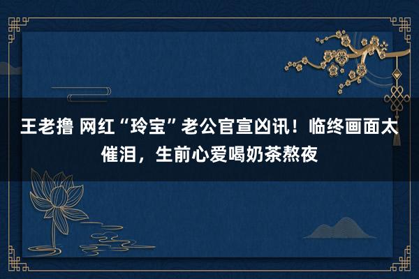 王老撸 网红“玲宝”老公官宣凶讯！临终画面太催泪，生前心爱喝奶茶熬夜