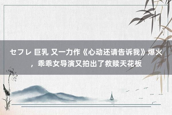 セフレ 巨乳 又一力作《心动还请告诉我》爆火，乖乖女导演又拍出了救赎天花板