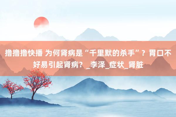 撸撸撸快播 为何肾病是“千里默的杀手”？胃口不好易引起肾病？_李泽_症状_肾脏