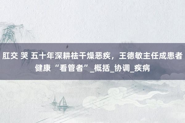 肛交 哭 五十年深耕祛干燥恶疾，王德敏主任成患者健康 “看管者”_概括_协调_疾病