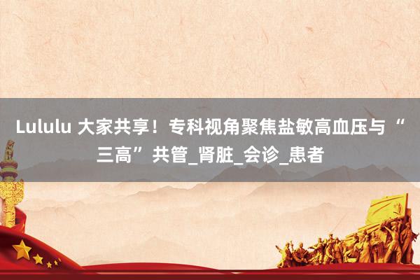 Lululu 大家共享！专科视角聚焦盐敏高血压与 “三高” 共管_肾脏_会诊_患者