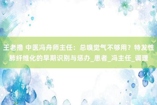 王老撸 中医冯舟师主任：总嗅觉气不够用？特发性肺纤维化的早期识别与惩办_患者_冯主任_调理
