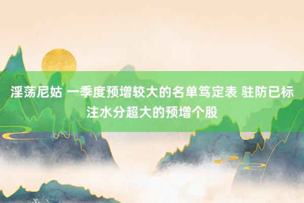 淫荡尼姑 一季度预增较大的名单笃定表 驻防已标注水分超大的预增个股