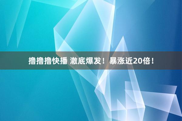 撸撸撸快播 澈底爆发！暴涨近20倍！