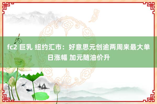 fc2 巨乳 纽约汇市：好意思元创逾两周来最大单日涨幅 加元随油价升