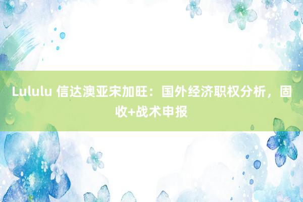 Lululu 信达澳亚宋加旺：国外经济职权分析，固收+战术申报
