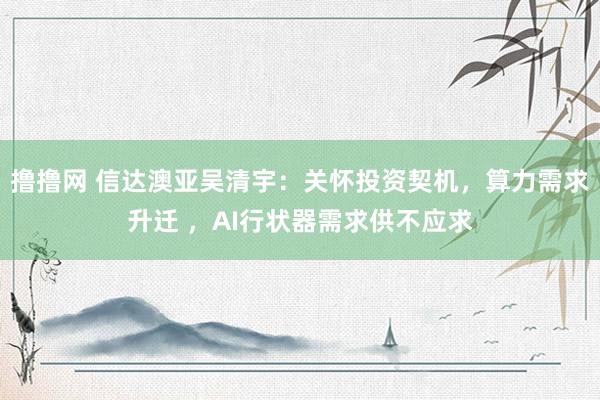 撸撸网 信达澳亚吴清宇：关怀投资契机，算力需求升迁 ，AI行状器需求供不应求