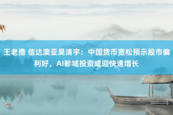 王老撸 信达澳亚吴清宇：中国货币宽松预示股市偏利好，AI畛域投资或迎快速增长