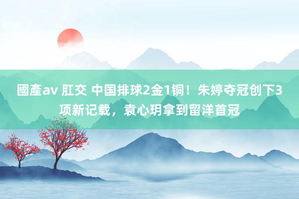 國產av 肛交 中国排球2金1铜！朱婷夺冠创下3项新记载，袁心玥拿到留洋首冠