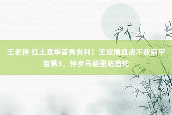 王老撸 红土赛季首秀失利！王欣瑜血战不敌前宇宙第3，停步马德里站首轮
