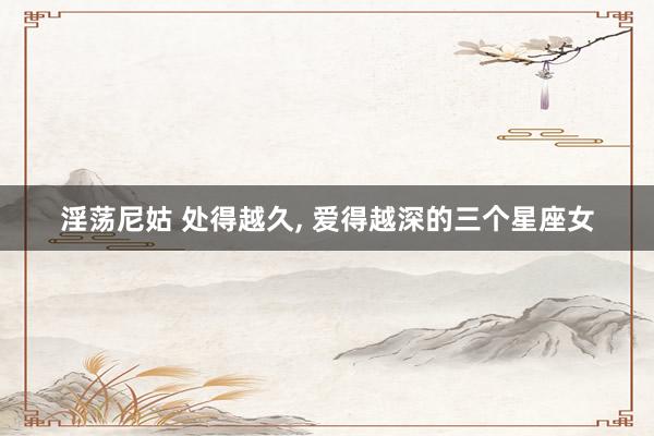 淫荡尼姑 处得越久， 爱得越深的三个星座女