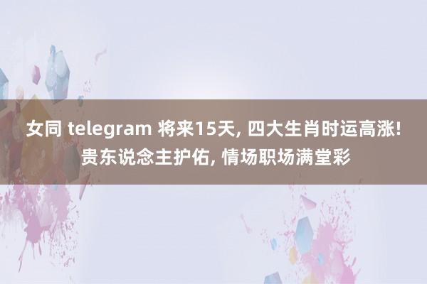 女同 telegram 将来15天， 四大生肖时运高涨! 贵东说念主护佑， 情场职场满堂彩