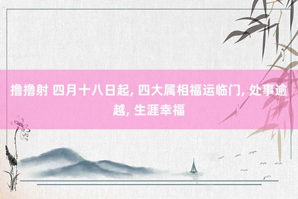 撸撸射 四月十八日起， 四大属相福运临门， 处事逾越， 生涯幸福