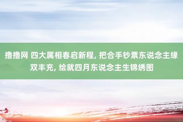 撸撸网 四大属相春启新程， 把合手钞票东说念主缘双丰充， 绘就四月东说念主生锦绣图