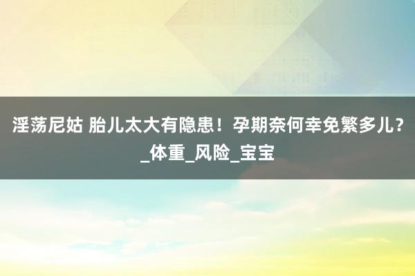 淫荡尼姑 胎儿太大有隐患！孕期奈何幸免繁多儿？_体重_风险_宝宝