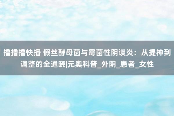 撸撸撸快播 假丝酵母菌与霉菌性阴谈炎：从提神到调整的全通晓|元奥科普_外阴_患者_女性