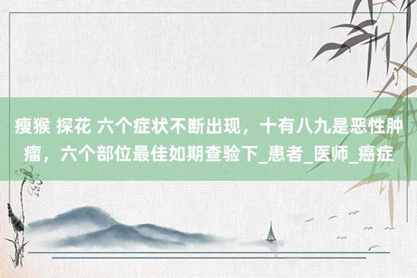瘦猴 探花 六个症状不断出现，十有八九是恶性肿瘤，六个部位最佳如期查验下_患者_医师_癌症