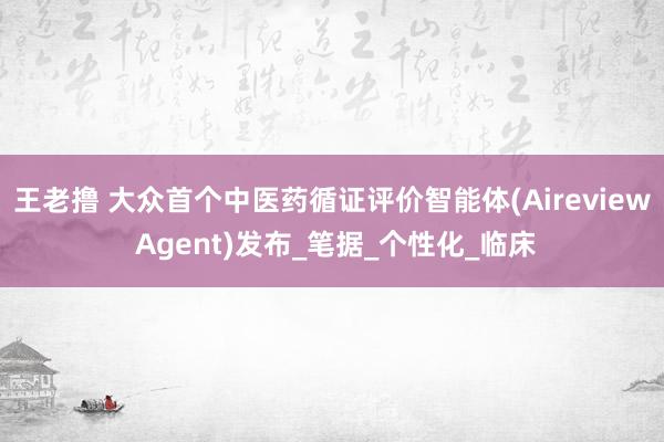 王老撸 大众首个中医药循证评价智能体(Aireview Agent)发布_笔据_个性化_临床