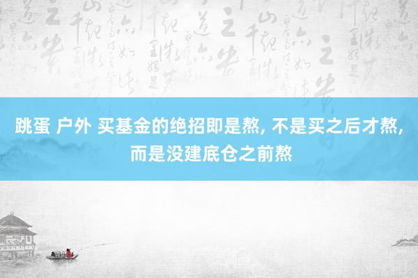 跳蛋 户外 买基金的绝招即是熬， 不是买之后才熬， 而是没建底仓之前熬