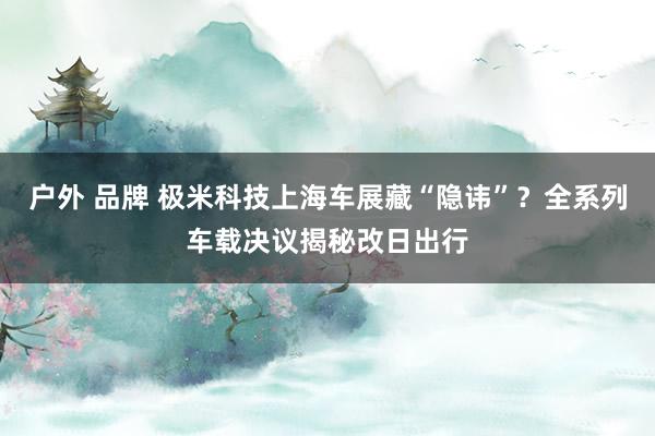 户外 品牌 极米科技上海车展藏“隐讳”？全系列车载决议揭秘改日出行