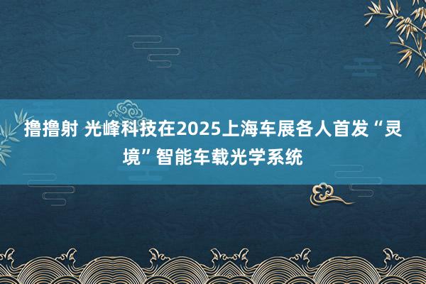 撸撸射 光峰科技在2025上海车展各人首发“灵境”智能车载光学系统