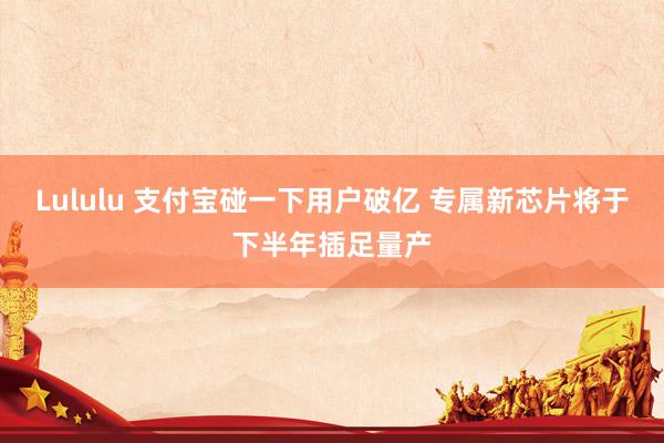 Lululu 支付宝碰一下用户破亿 专属新芯片将于下半年插足量产