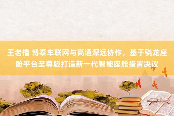 王老撸 博泰车联网与高通深远协作，基于骁龙座舱平台至尊版打造新一代智能座舱措置决议