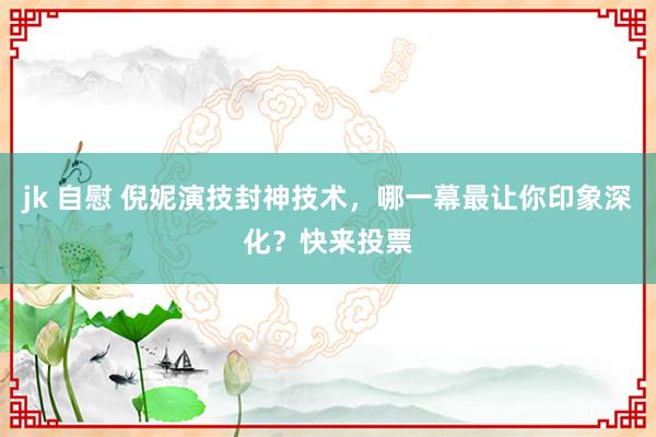 jk 自慰 倪妮演技封神技术，哪一幕最让你印象深化？快来投票