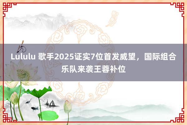 Lululu 歌手2025证实7位首发威望，国际组合乐队来袭王蓉补位