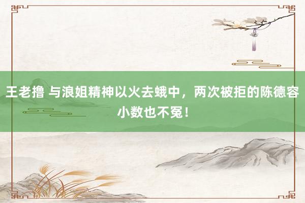 王老撸 与浪姐精神以火去蛾中，两次被拒的陈德容小数也不冤！