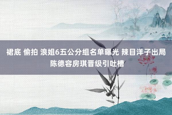 裙底 偷拍 浪姐6五公分组名单曝光 辣目洋子出局 陈德容房琪晋级引吐槽