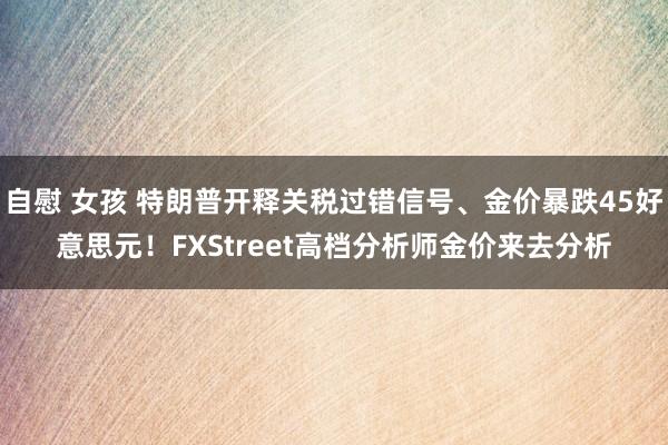 自慰 女孩 特朗普开释关税过错信号、金价暴跌45好意思元！FXStreet高档分析师金价来去分析