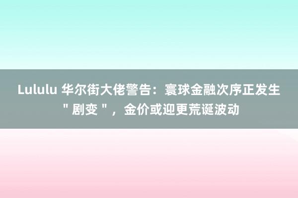 Lululu 华尔街大佬警告：寰球金融次序正发生＂剧变＂，金价或迎更荒诞波动
