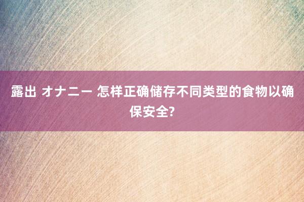 露出 オナニー 怎样正确储存不同类型的食物以确保安全?