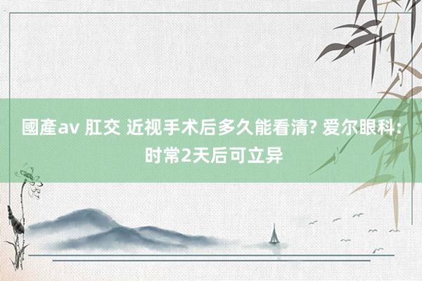國產av 肛交 近视手术后多久能看清? 爱尔眼科: 时常2天后可立异